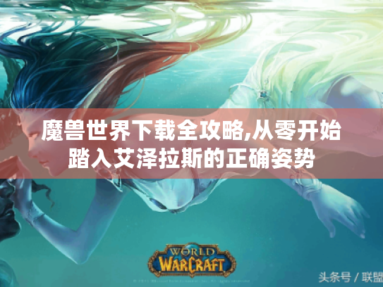 魔兽世界下载全攻略,从零开始踏入艾泽拉斯的正确姿势 魔兽世界下载全攻略,从零开始踏入艾泽拉斯的正确姿势