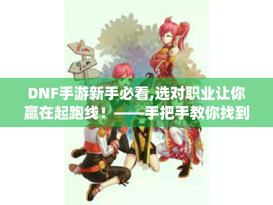 DNF手游新手必看,选对职业让你赢在起跑线!——手把手教你找到本命角色 DNF手游新手必看,选对职业让你赢在起跑线!——手把手教你找到本命角色
