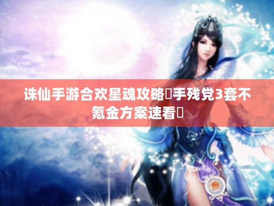 诛仙手游合欢星魂攻略❓手残党3套不氪金方案速看✨ 诛仙手游合欢星魂攻略❓手残党3套不氪金方案速看✨
