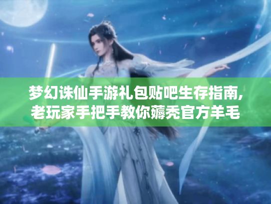 梦幻诛仙手游礼包贴吧生存指南,老玩家手把手教你薅秃官方羊毛 梦幻诛仙手游礼包贴吧生存指南,老玩家手把手教你薅秃官方羊毛