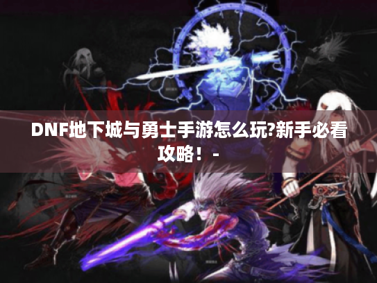 DNF地下城与勇士手游怎么玩?新手必看攻略!- DNF地下城与勇士手游怎么玩?新手必看攻略!-