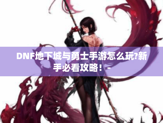 DNF地下城与勇士手游怎么玩?新手必看攻略!- DNF地下城与勇士手游怎么玩?新手必看攻略!-
