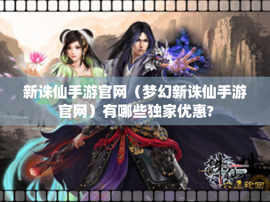 新诛仙手游官网(梦幻新诛仙手游官网)有哪些独家优惠? 新诛仙手游官网(梦幻新诛仙手游官网)有哪些独家优惠?