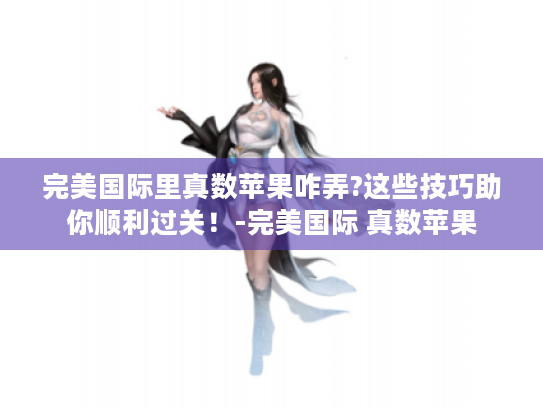 完美国际里真数苹果咋弄?这些技巧助你顺利过关!-完美国际 真数苹果 完美国际里真数苹果咋弄?这些技巧助你顺利过关!-完美国际 真数苹果
