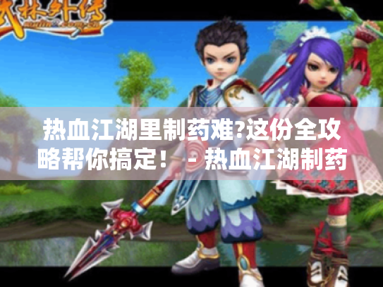 热血江湖里制药难?这份全攻略帮你搞定! - 热血江湖制药 热血江湖里制药难?这份全攻略帮你搞定! - 热血江湖制药