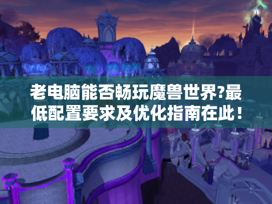 老电脑能否畅玩魔兽世界?最低配置要求及优化指南在此！