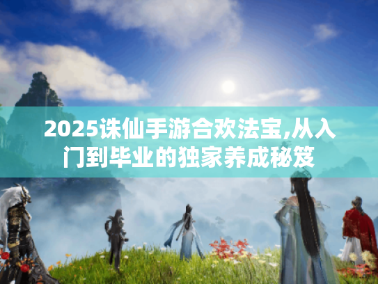 2025诛仙手游合欢法宝,从入门到毕业的独家养成秘笈