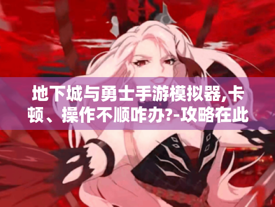 地下城与勇士手游模拟器,卡顿、操作不顺咋办?-攻略在此! 地下城与勇士手游模拟器,卡顿、操作不顺咋办?-攻略在此!