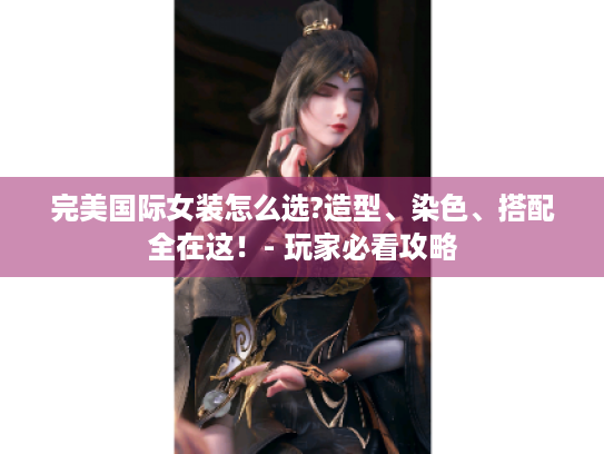 完美国际女装怎么选?造型、染色、搭配全在这!- 玩家必看攻略 完美国际女装怎么选?造型、染色、搭配全在这!- 玩家必看攻略