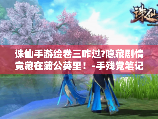 诛仙手游绘卷三咋过?隐藏剧情竟藏在蒲公英里!-手残党笔记 诛仙手游绘卷三咋过?隐藏剧情竟藏在蒲公英里!-手残党笔记