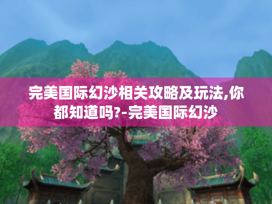 完美国际幻沙相关攻略及玩法,你都知道吗?-完美国际幻沙 完美国际幻沙相关攻略及玩法,你都知道吗?-完美国际幻沙