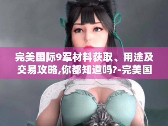 完美国际9军材料获取、用途及交易攻略,你都知道吗?-完美国际9军材料 完美国际9军材料获取、用途及交易攻略,你都知道吗?-完美国际9军材料