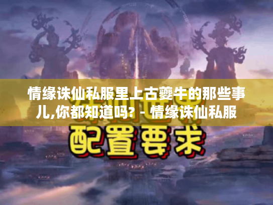 情缘诛仙私服里上古夔牛的那些事儿,你都知道吗? - 情缘诛仙私服 情缘诛仙私服里上古夔牛的那些事儿,你都知道吗? - 情缘诛仙私服