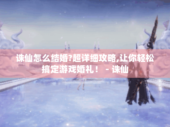 诛仙怎么结婚?超详细攻略,让你轻松搞定游戏婚礼！ - 诛仙
