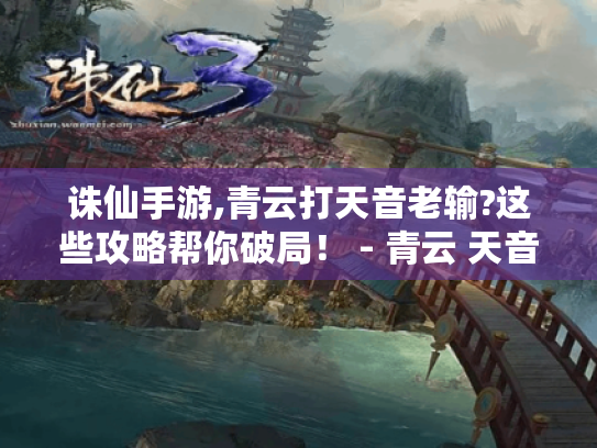 诛仙手游,青云打天音老输?这些攻略帮你破局! - 青云 天音 诛仙手游,青云打天音老输?这些攻略帮你破局! - 青云 天音