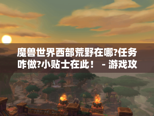 魔兽世界西部荒野在哪?任务咋做?小贴士在此! - 游戏攻略 魔兽世界西部荒野在哪?任务咋做?小贴士在此! - 游戏攻略