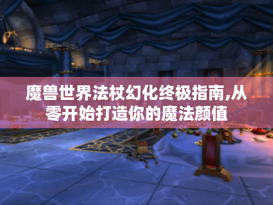 魔兽世界法杖幻化终极指南,从零开始打造你的魔法颜值