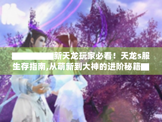 ▇▇▇▇▇新天龙玩家必看!天龙s服生存指南,从萌新到大神的进阶秘籍▇▇▇▇▇ ▇▇▇▇▇新天龙玩家必看!天龙s服生存指南,从萌新到大神的进阶秘籍▇▇▇▇▇