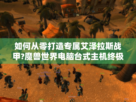 如何从零打造专属艾泽拉斯战甲?魔兽世界电脑台式主机终极指南! 如何从零打造专属艾泽拉斯战甲?魔兽世界电脑台式主机终极指南!