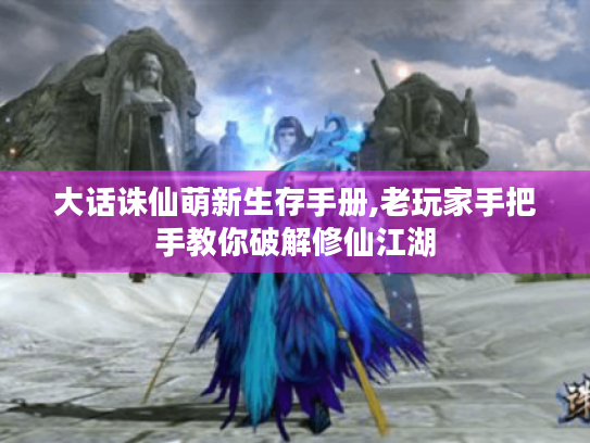 大话诛仙萌新生存手册,老玩家手把手教你破解修仙江湖 大话诛仙萌新生存手册,老玩家手把手教你破解修仙江湖