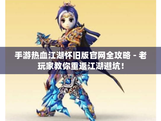 手游热血江湖怀旧版官网全攻略 - 老玩家教你重返江湖避坑! 手游热血江湖怀旧版官网全攻略 - 老玩家教你重返江湖避坑!