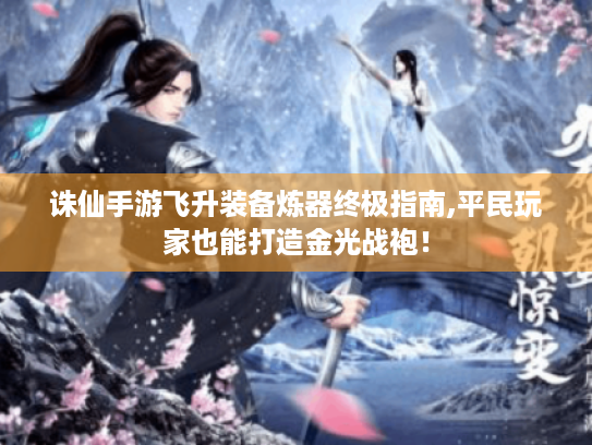诛仙手游飞升装备炼器终极指南,平民玩家也能打造金光战袍！