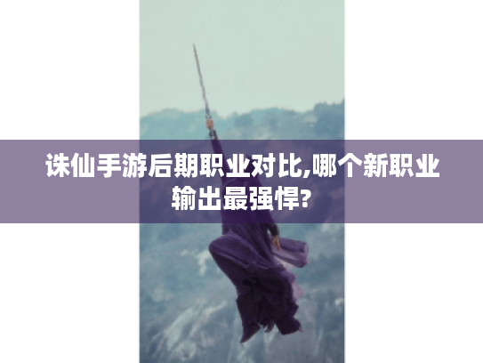 诛仙手游后期职业对比,哪个新职业输出最强悍? 诛仙手游后期职业对比,哪个新职业输出最强悍?