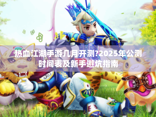 热血江湖手游几月开测?2025年公测时间表及新手避坑指南 热血江湖手游几月开测?2025年公测时间表及新手避坑指南