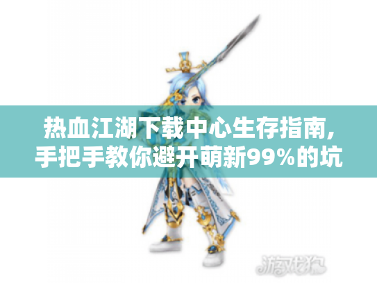热血江湖下载中心生存指南,手把手教你避开萌新99%的坑
