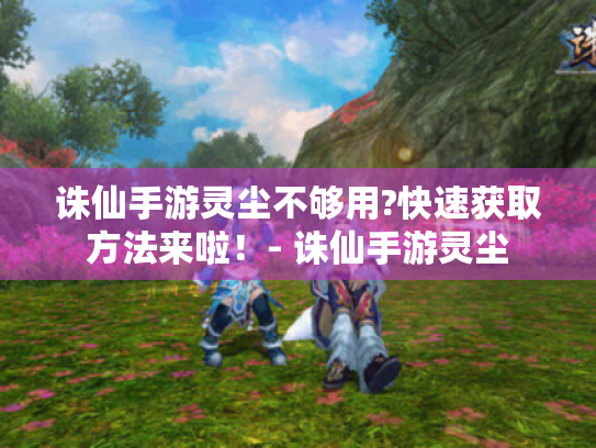 诛仙手游灵尘不够用?快速获取方法来啦!- 诛仙手游灵尘 诛仙手游灵尘不够用?快速获取方法来啦!- 诛仙手游灵尘