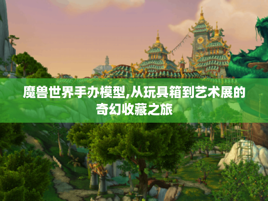 魔兽世界手办模型,从玩具箱到艺术展的奇幻收藏之旅 魔兽世界手办模型,从玩具箱到艺术展的奇幻收藏之旅