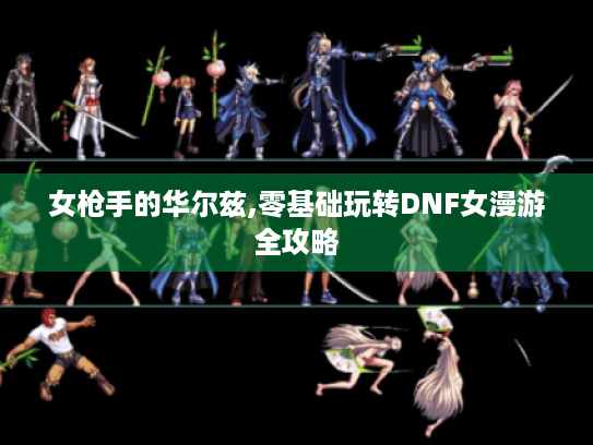 女枪手的华尔兹,零基础玩转DNF女漫游全攻略