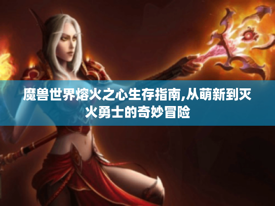 魔兽世界熔火之心生存指南,从萌新到灭火勇士的奇妙冒险 魔兽世界熔火之心生存指南,从萌新到灭火勇士的奇妙冒险