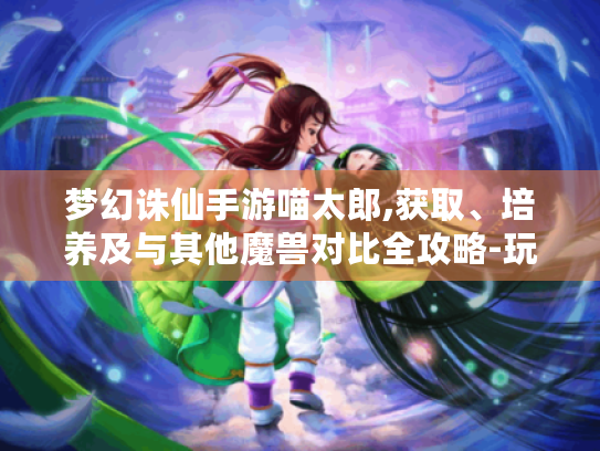 梦幻诛仙手游喵太郎,获取、培养及与其他魔兽对比全攻略-玩家必看! 梦幻诛仙手游喵太郎,获取、培养及与其他魔兽对比全攻略-玩家必看!