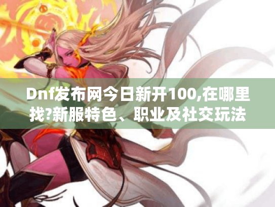 Dnf发布网今日新开100,在哪里找?新服特色、职业及社交玩法全揭秘! Dnf发布网今日新开100,在哪里找?新服特色、职业及社交玩法全揭秘!