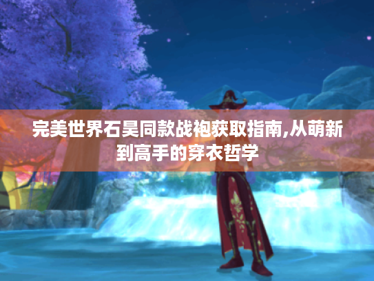 完美世界石昊同款战袍获取指南,从萌新到高手的穿衣哲学 完美世界石昊同款战袍获取指南,从萌新到高手的穿衣哲学