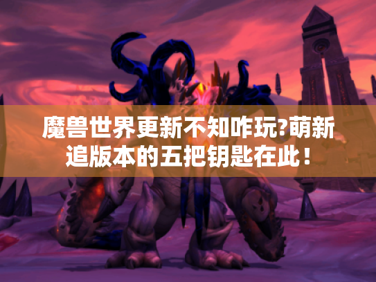 魔兽世界更新不知咋玩?萌新追版本的五把钥匙在此! 魔兽世界更新不知咋玩?萌新追版本的五把钥匙在此!