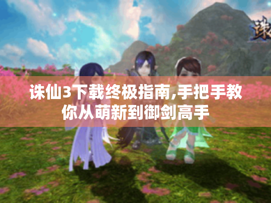 诛仙3下载终极指南,手把手教你从萌新到御剑高手 诛仙3下载终极指南,手把手教你从萌新到御剑高手