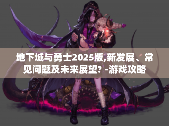 地下城与勇士2025版,新发展、常见问题及未来展望? -游戏攻略 地下城与勇士2025版,新发展、常见问题及未来展望? -游戏攻略