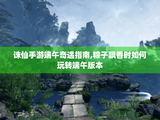 诛仙手游端午奇遇指南,粽子飘香时如何玩转端午版本 诛仙手游端午奇遇指南,粽子飘香时如何玩转端午版本
