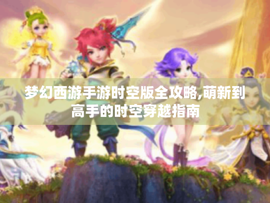 梦幻西游手游时空版全攻略,萌新到高手的时空穿越指南 梦幻西游手游时空版全攻略,萌新到高手的时空穿越指南