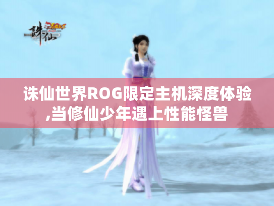 诛仙世界ROG限定主机深度体验,当修仙少年遇上性能怪兽 诛仙世界ROG限定主机深度体验,当修仙少年遇上性能怪兽