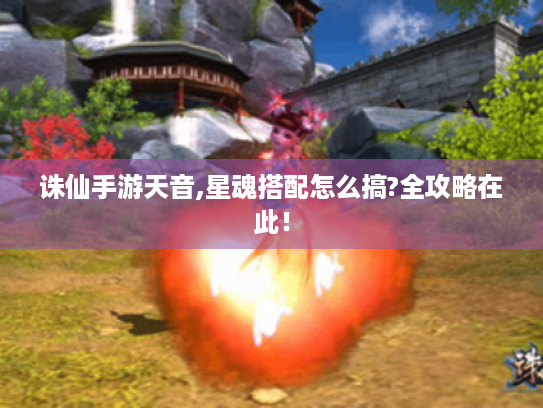 诛仙手游天音,星魂搭配怎么搞?全攻略在此! 诛仙手游天音,星魂搭配怎么搞?全攻略在此!