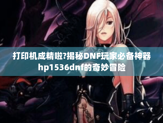 打印机成精啦?揭秘DNF玩家必备神器hp1536dnf的奇妙冒险 打印机成精啦?揭秘DNF玩家必备神器hp1536dnf的奇妙冒险