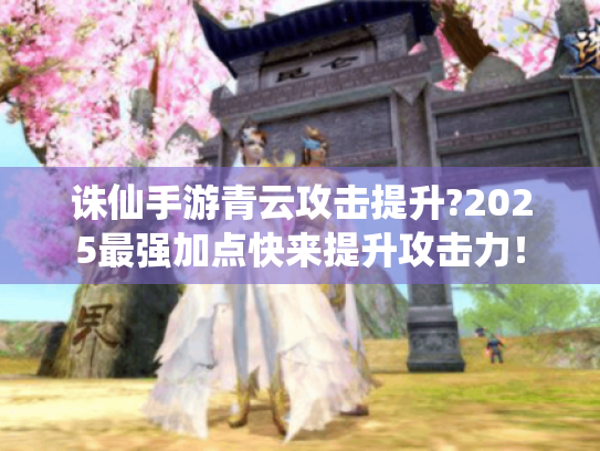 诛仙手游青云攻击提升?2025最强加点快来提升攻击力! 诛仙手游青云攻击提升?2025最强加点快来提升攻击力!
