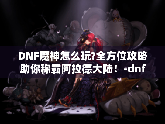 DNF魔神怎么玩?全方位攻略助你称霸阿拉德大陆!-dnf魔神 DNF魔神怎么玩?全方位攻略助你称霸阿拉德大陆!-dnf魔神