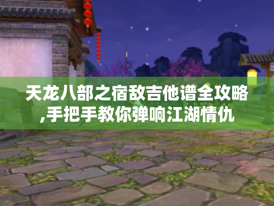 天龙八部之宿敌吉他谱全攻略,手把手教你弹响江湖情仇