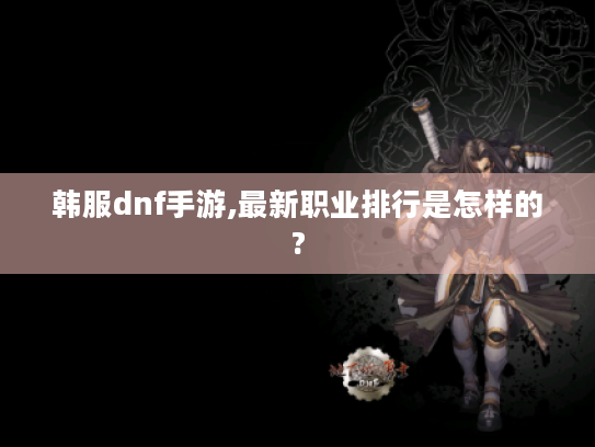 韩服dnf手游,最新职业排行是怎样的? 韩服dnf手游,最新职业排行是怎样的?
