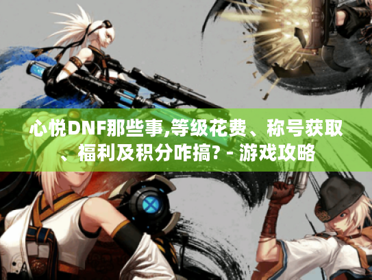 心悦DNF那些事,等级花费、称号获取、福利及积分咋搞? - 游戏攻略 心悦DNF那些事,等级花费、称号获取、福利及积分咋搞? - 游戏攻略