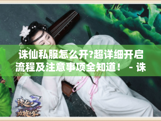 诛仙私服怎么开?超详细开启流程及注意事项全知道! - 诛仙私服 诛仙私服怎么开?超详细开启流程及注意事项全知道! - 诛仙私服